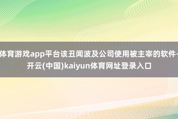 体育游戏app平台该丑闻波及公司使用被主宰的软件-开云(中国)kaiyun体育网址登录入口