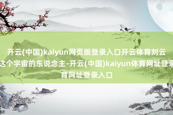 开云(中国)kaiyun网页版登录入口开云体育刘云并非这个宇宙的东说念主-开云(中国)kaiyun体育网址登录入口