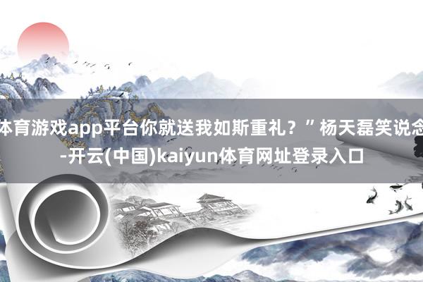 体育游戏app平台你就送我如斯重礼？”杨天磊笑说念-开云(中国)kaiyun体育网址登录入口