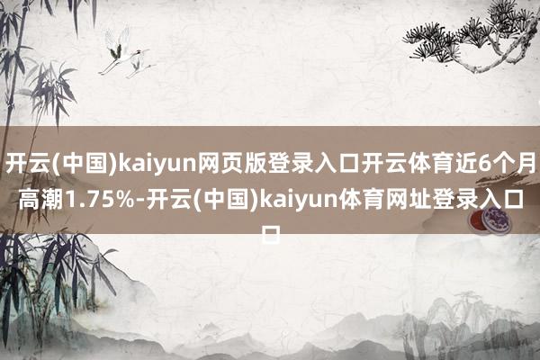开云(中国)kaiyun网页版登录入口开云体育近6个月高潮1.75%-开云(中国)kaiyun体育网址登录入口