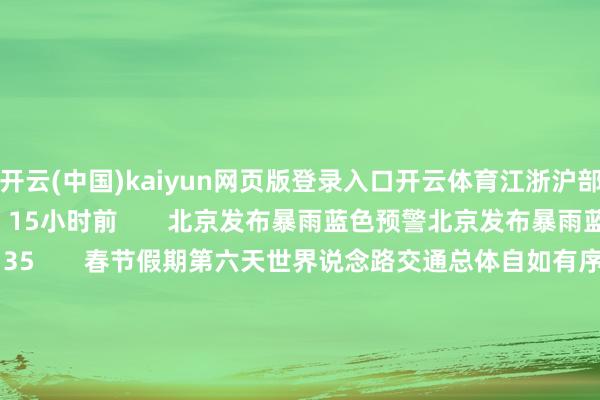开云(中国)kaiyun网页版登录入口开云体育江浙沪部分地区将有大暴雨   15小时前       北京发布暴雨蓝色预警北京发布暴雨蓝色预警   07-15 15:35       春节假期第六天世界说念路交通总体自如有序春节假期第六天世界说念路交通总体自如有序   02-15 23:18       中铁兰州局瞻望2月15日发送游客32万东说念主次中铁兰州局瞻望2月15日发送游客32万东说念主次