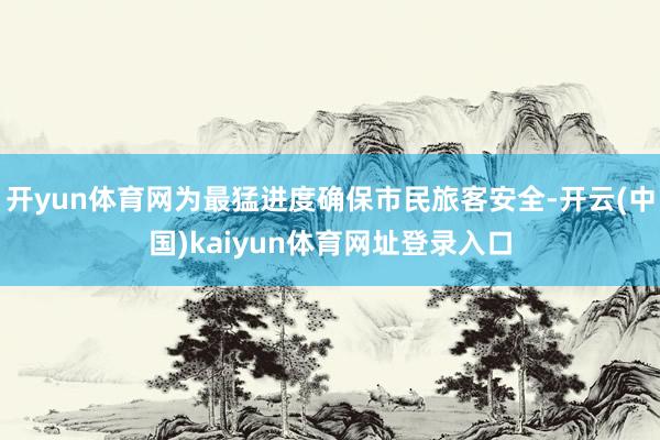 开yun体育网为最猛进度确保市民旅客安全-开云(中国)kaiyun体育网址登录入口