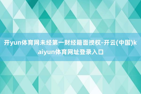 开yun体育网未经第一财经籍面授权-开云(中国)kaiyun体育网址登录入口