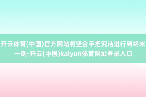开云体育(中国)官方网站将坚合手把究诘进行到终末一刻-开云(中国)kaiyun体育网址登录入口