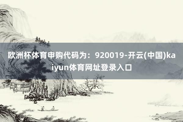 欧洲杯体育申购代码为：920019-开云(中国)kaiyun体育网址登录入口