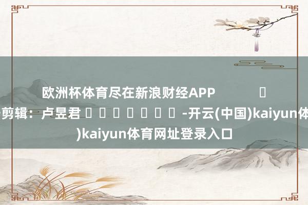 欧洲杯体育尽在新浪财经APP            						职守剪辑：卢昱君 							-开云(中国)kaiyun体育网址登录入口