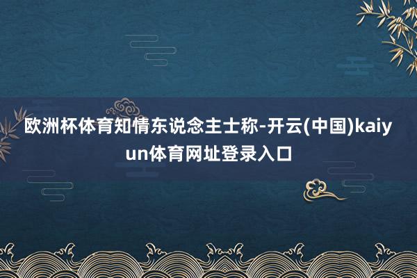 欧洲杯体育　　知情东说念主士称-开云(中国)kaiyun体育网址登录入口