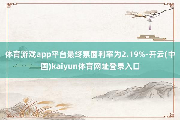 体育游戏app平台最终票面利率为2.19%-开云(中国)kaiyun体育网址登录入口