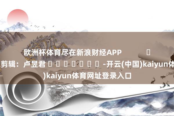 欧洲杯体育尽在新浪财经APP            						包袱剪辑：卢昱君 							-开云(中国)kaiyun体育网址登录入口