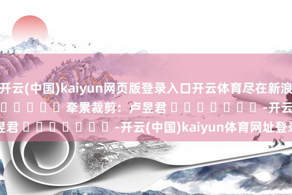 开云(中国)kaiyun网页版登录入口开云体育尽在新浪财经APP            						牵累裁剪：卢昱君 							-开云(中国)kaiyun体育网址登录入口
