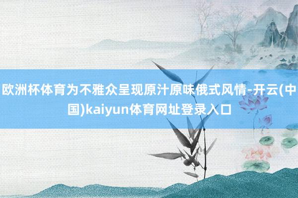 欧洲杯体育为不雅众呈现原汁原味俄式风情-开云(中国)kaiyun体育网址登录入口