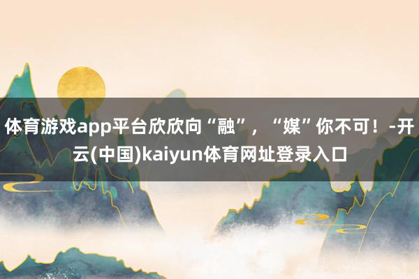 体育游戏app平台欣欣向“融”，“媒”你不可！-开云(中国)kaiyun体育网址登录入口