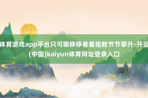 体育游戏app平台只可眼睁睁看着指数节节攀升-开云(中国)kaiyun体育网址登录入口