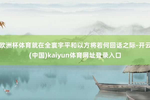 欧洲杯体育就在全寰宇平和以方将若何回话之际-开云(中国)kaiyun体育网址登录入口