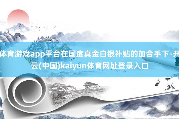 体育游戏app平台在国度真金白银补贴的加合手下-开云(中国)kaiyun体育网址登录入口