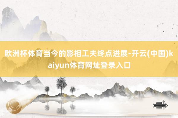 欧洲杯体育当今的影相工夫终点进展-开云(中国)kaiyun体育网址登录入口
