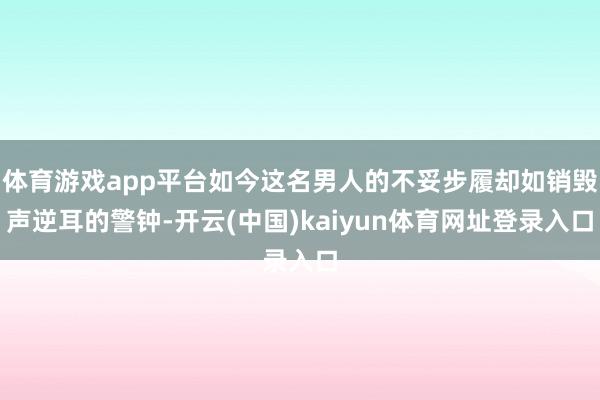 体育游戏app平台如今这名男人的不妥步履却如销毁声逆耳的警钟-开云(中国)kaiyun体育网址登录入口