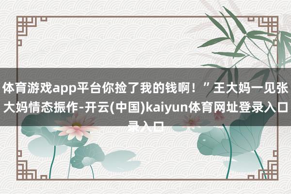 体育游戏app平台你捡了我的钱啊！”王大妈一见张大妈情态振作-开云(中国)kaiyun体育网址登录入口