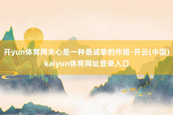 开yun体育网关心是一种最诚挚的作陪-开云(中国)kaiyun体育网址登录入口