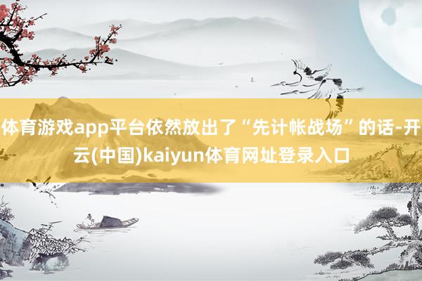 体育游戏app平台依然放出了“先计帐战场”的话-开云(中国)kaiyun体育网址登录入口