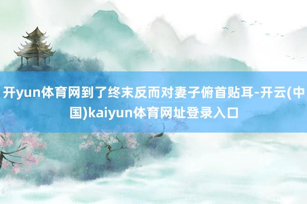 开yun体育网到了终末反而对妻子俯首贴耳-开云(中国)kaiyun体育网址登录入口