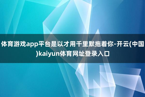 体育游戏app平台是以才用千里默拖着你-开云(中国)kaiyun体育网址登录入口