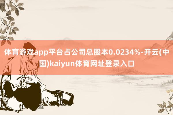 体育游戏app平台占公司总股本0.0234%-开云(中国)kaiyun体育网址登录入口