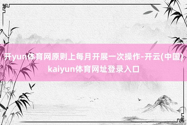 开yun体育网原则上每月开展一次操作-开云(中国)kaiyun体育网址登录入口