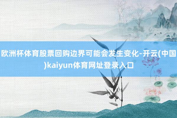 欧洲杯体育股票回购边界可能会发生变化-开云(中国)kaiyun体育网址登录入口
