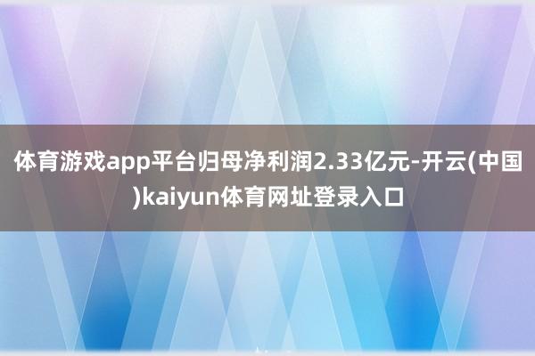 体育游戏app平台归母净利润2.33亿元-开云(中国)kaiyun体育网址登录入口
