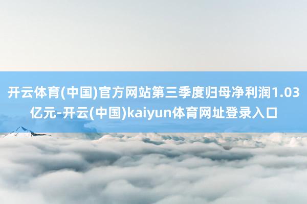 开云体育(中国)官方网站第三季度归母净利润1.03亿元-开云(中国)kaiyun体育网址登录入口