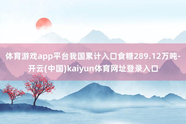体育游戏app平台我国累计入口食糖289.12万吨-开云(中国)kaiyun体育网址登录入口