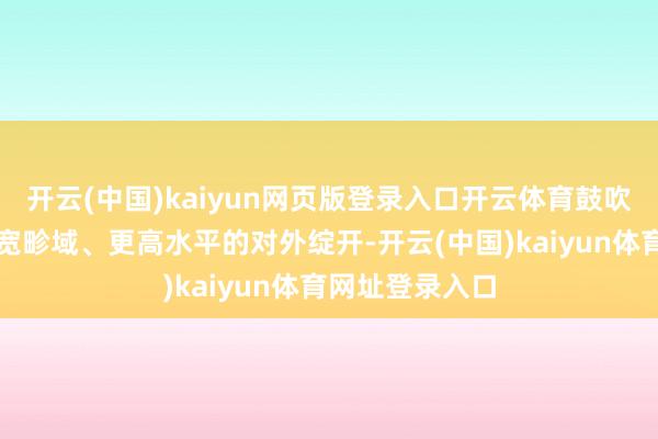 开云(中国)kaiyun网页版登录入口开云体育鼓吹更深头绪、更宽畛域、更高水平的对外绽开-开云(中国)kaiyun体育网址登录入口
