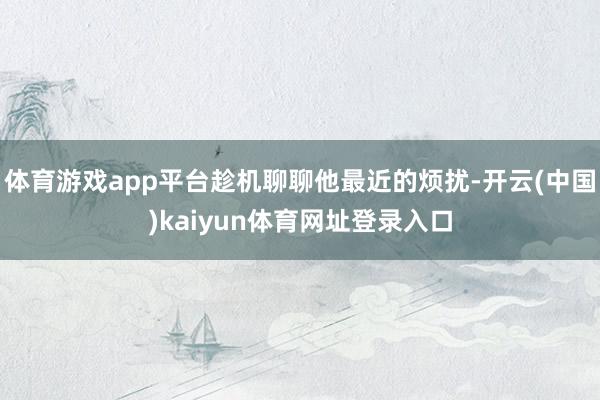 体育游戏app平台趁机聊聊他最近的烦扰-开云(中国)kaiyun体育网址登录入口