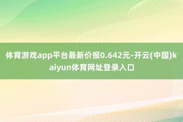 体育游戏app平台最新价报0.642元-开云(中国)kaiyun体育网址登录入口