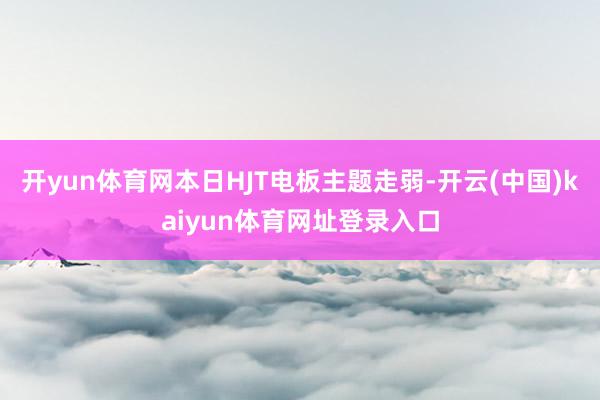 开yun体育网本日HJT电板主题走弱-开云(中国)kaiyun体育网址登录入口