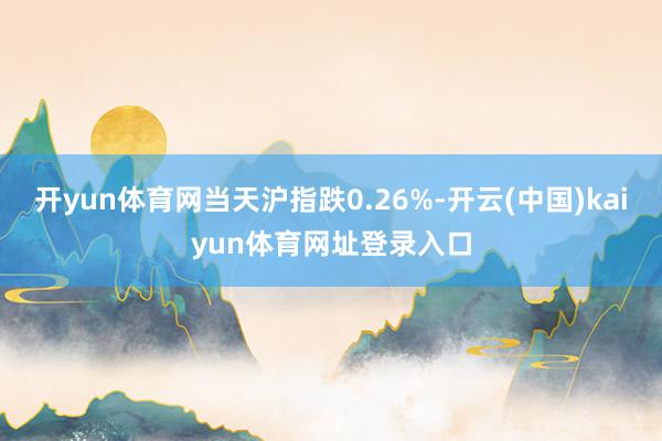 开yun体育网当天沪指跌0.26%-开云(中国)kaiyun体育网址登录入口