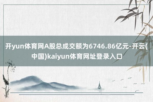 开yun体育网A股总成交额为6746.86亿元-开云(中国)kaiyun体育网址登录入口