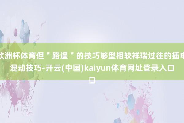 欧洲杯体育但＂路遥＂的技巧够型相较祥瑞过往的插电混动技巧-开云(中国)kaiyun体育网址登录入口