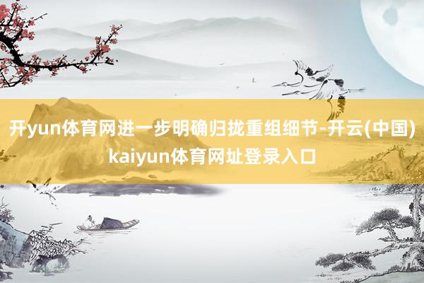 开yun体育网进一步明确归拢重组细节-开云(中国)kaiyun体育网址登录入口