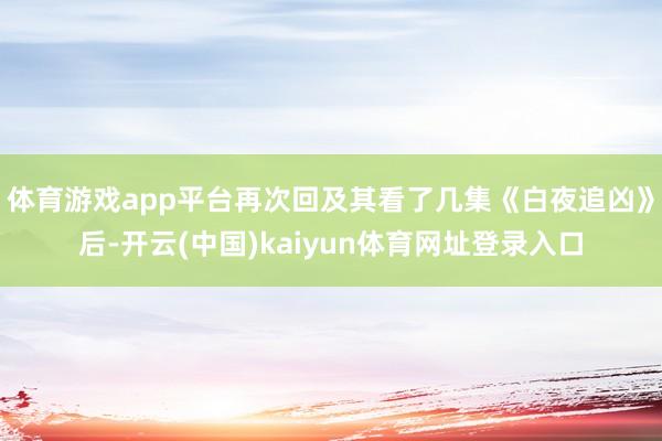 体育游戏app平台再次回及其看了几集《白夜追凶》后-开云(中国)kaiyun体育网址登录入口