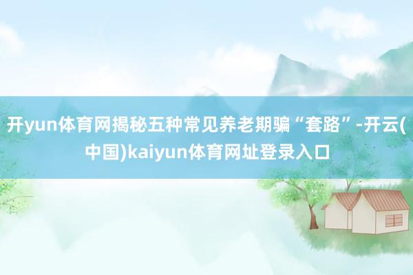 开yun体育网揭秘五种常见养老期骗“套路”-开云(中国)kaiyun体育网址登录入口