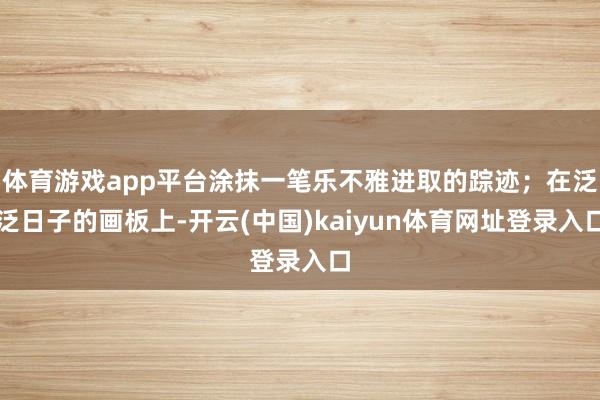 体育游戏app平台涂抹一笔乐不雅进取的踪迹；在泛泛日子的画板上-开云(中国)kaiyun体育网址登录入口