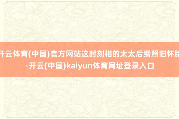 开云体育(中国)官方网站这时刻相的太太后缗照旧怀胎-开云(中国)kaiyun体育网址登录入口