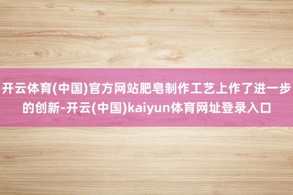 开云体育(中国)官方网站肥皂制作工艺上作了进一步的创新-开云(中国)kaiyun体育网址登录入口