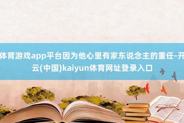 体育游戏app平台因为他心里有家东说念主的重任-开云(中国)kaiyun体育网址登录入口
