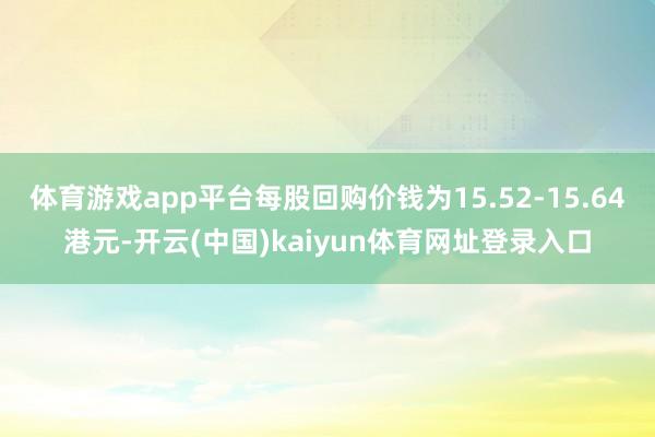体育游戏app平台每股回购价钱为15.52-15.64港元-开云(中国)kaiyun体育网址登录入口