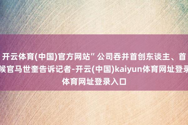 开云体育(中国)官方网站”公司吞并首创东谈主、首席时候官马世奎告诉记者-开云(中国)kaiyun体育网址登录入口