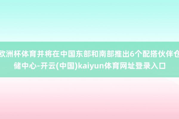 欧洲杯体育并将在中国东部和南部推出6个配搭伙伴仓储中心-开云(中国)kaiyun体育网址登录入口