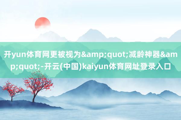 开yun体育网更被视为&quot;减龄神器&quot;-开云(中国)kaiyun体育网址登录入口